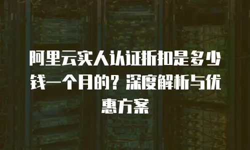 阿里云实人认证折扣是多少钱一个月的？深度解析与优惠方案