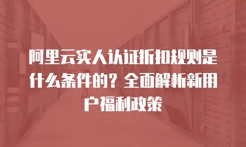 阿里云实人认证折扣规则是什么条件的？全面解析新用户福利政策