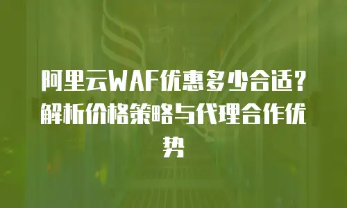 阿里云WAF优惠多少合适？解析价格策略与代理合作优势