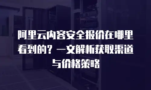 阿里云内容安全报价在哪里看到的？一文解析获取渠道与价格策略