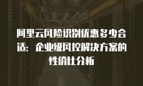 阿里云风险识别优惠多少合适：企业级风控解决方案的性价比分析