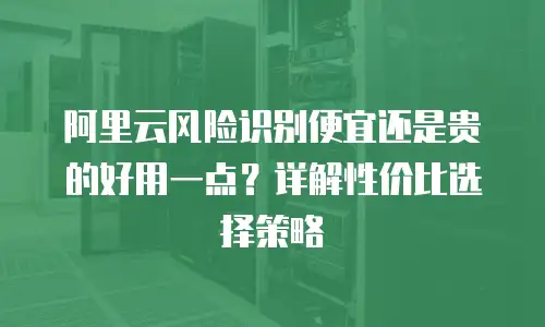 阿里云风险识别便宜还是贵的好用一点？详解性价比选择策略