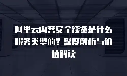 阿里云内容安全续费是什么服务类型的？深度解析与价值解读