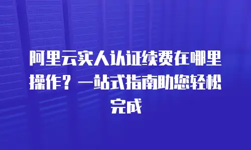 阿里云实人认证续费在哪里操作？一站式指南助您轻松完成