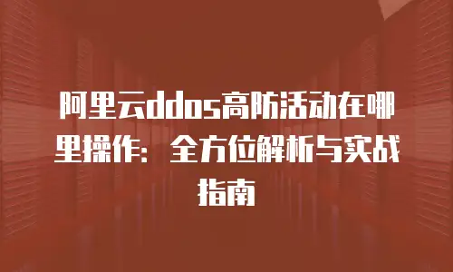 阿里云ddos高防活动在哪里操作：全方位解析与实战指南