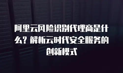 阿里云风险识别代理商是什么？解析云时代安全服务的创新模式