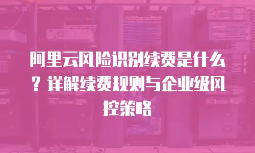 阿里云风险识别续费是什么？详解续费规则与企业级风控策略