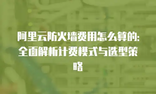 阿里云防火墙费用怎么算的：全面解析计费模式与选型策略