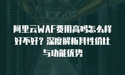阿里云WAF费用高吗怎么样好不好？深度解析其性价比与功能优势