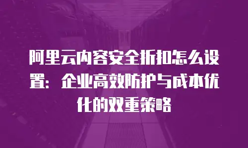 阿里云内容安全折扣怎么设置：企业高效防护与成本优化的双重策略