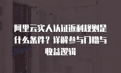 阿里云实人认证返利规则是什么条件？详解参与门槛与收益逻辑