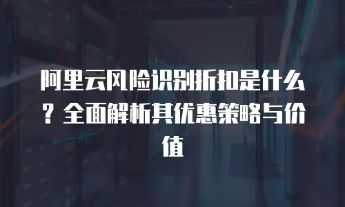 阿里云风险识别折扣是什么？全面解析其优惠策略与价值