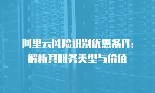 阿里云风险识别优惠条件：解析其服务类型与价值