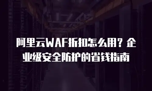 阿里云WAF折扣怎么用？企业级安全防护的省钱指南