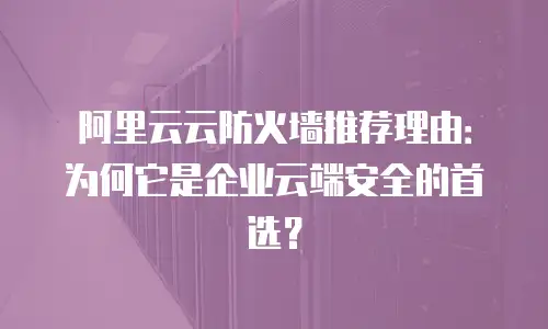 阿里云云防火墙推荐理由：为何它是企业云端安全的首选？