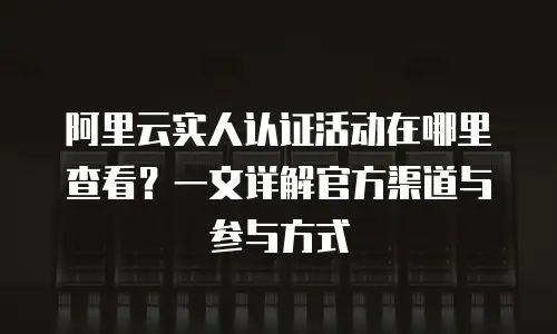 阿里云实人认证活动在哪里查看？一文详解官方渠道与参与方式