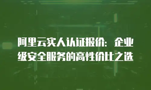 阿里云实人认证报价：企业级安全服务的高性价比之选