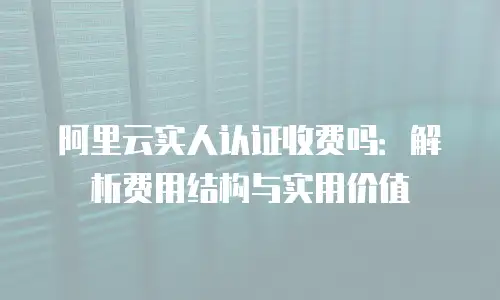 阿里云实人认证收费吗：解析费用结构与实用价值