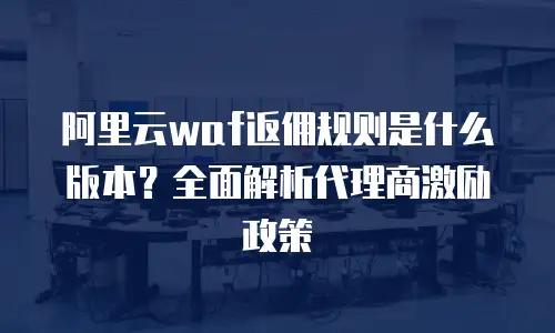 阿里云waf返佣规则是什么版本？全面解析代理商激励政策