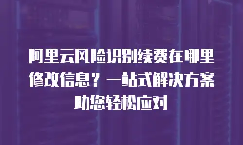 阿里云风险识别续费在哪里修改信息？一站式解决方案助您轻松应对
