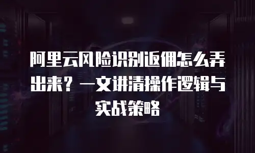 阿里云风险识别返佣怎么弄出来？一文讲清操作逻辑与实战策略