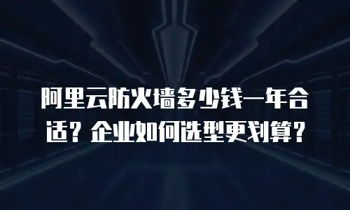 阿里云防火墙多少钱一年合适？企业如何选型更划算？