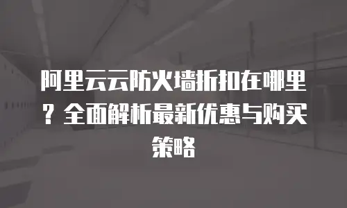 阿里云云防火墙折扣在哪里？全面解析最新优惠与购买策略