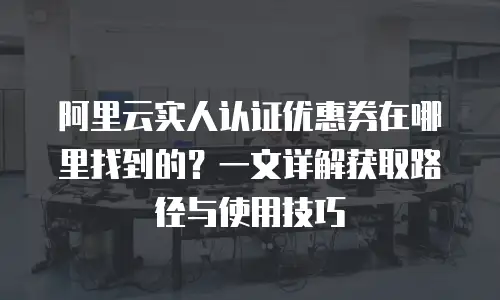 阿里云实人认证优惠券在哪里找到的？一文详解获取路径与使用技巧
