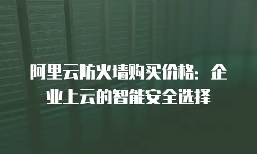阿里云防火墙购买价格：企业上云的智能安全选择