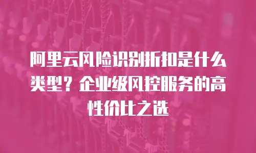 阿里云风险识别折扣是什么类型？企业级风控服务的高性价比之选