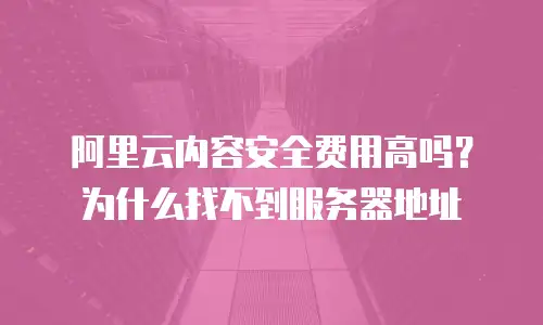 阿里云内容安全费用高吗？为什么找不到服务器地址