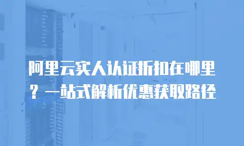 阿里云实人认证折扣在哪里？一站式解析优惠获取路径
