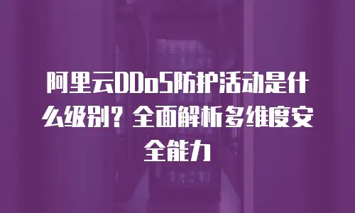 阿里云DDoS防护活动是什么级别？全面解析多维度安全能力
