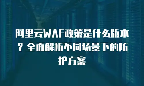 阿里云WAF政策是什么版本？全面解析不同场景下的防护方案