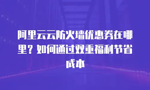 阿里云云防火墙优惠券在哪里？如何通过双重福利节省成本