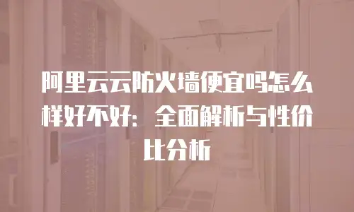 阿里云云防火墙便宜吗怎么样好不好：全面解析与性价比分析