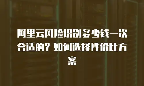 阿里云风险识别多少钱一次合适的？如何选择性价比方案
