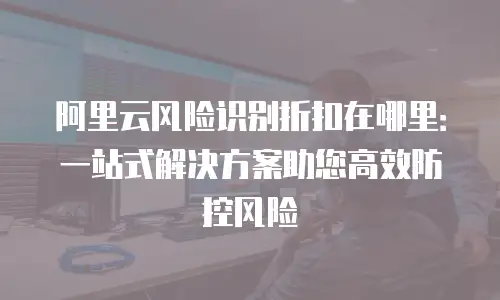 阿里云风险识别折扣在哪里：一站式解决方案助您高效防控风险