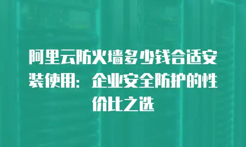 阿里云防火墙多少钱合适安装使用：企业安全防护的性价比之选