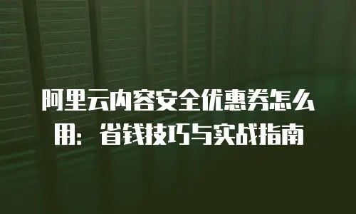 阿里云内容安全优惠券怎么用：省钱技巧与实战指南
