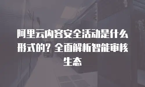 阿里云内容安全活动是什么形式的？全面解析智能审核生态