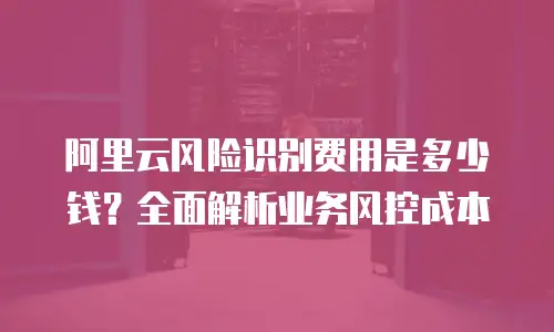 阿里云风险识别费用是多少钱？全面解析业务风控成本