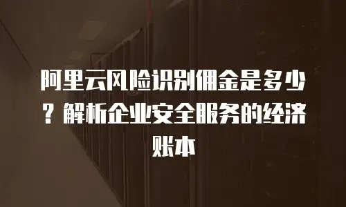 阿里云风险识别佣金是多少？解析企业安全服务的经济账本