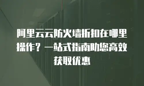 阿里云云防火墙折扣在哪里操作？一站式指南助您高效获取优惠