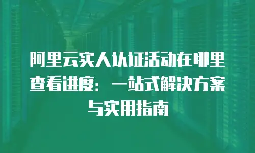 阿里云实人认证活动在哪里查看进度：一站式解决方案与实用指南