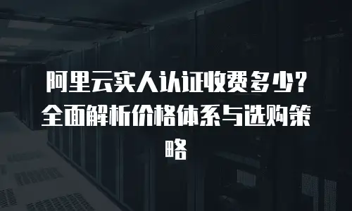 阿里云实人认证收费多少？全面解析价格体系与选购策略