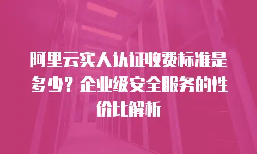 阿里云实人认证收费标准是多少？企业级安全服务的性价比解析