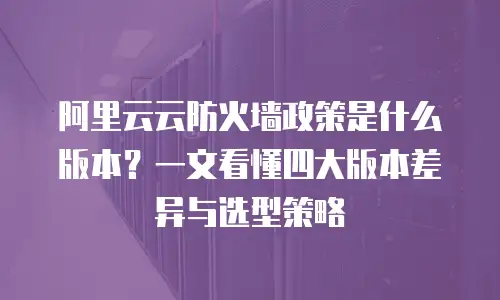阿里云云防火墙政策是什么版本？一文看懂四大版本差异与选型策略