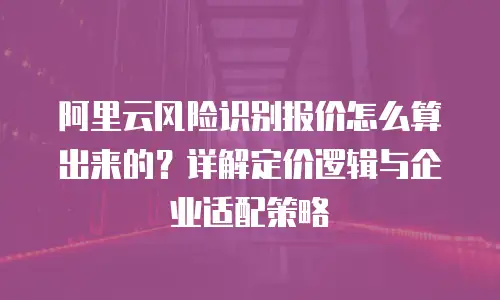 阿里云风险识别报价怎么算出来的？详解定价逻辑与企业适配策略