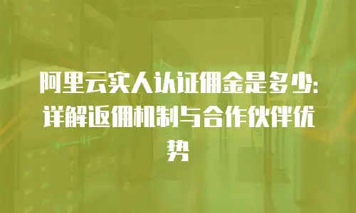阿里云实人认证佣金是多少：详解返佣机制与合作伙伴优势